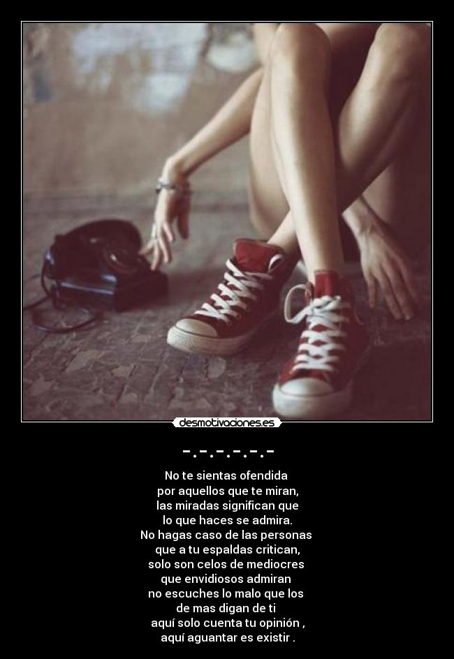 -.-.-.-.-.- - No te sientas ofendida
por aquellos que te miran,
las miradas significan que
lo que haces se admira.
No hagas caso de las personas
que a tu espaldas critican,
solo son celos de mediocres
que envidiosos admiran
no escuches lo malo que los
de mas digan de ti
aquí solo cuenta tu opinión ,
aquí aguantar es existir .