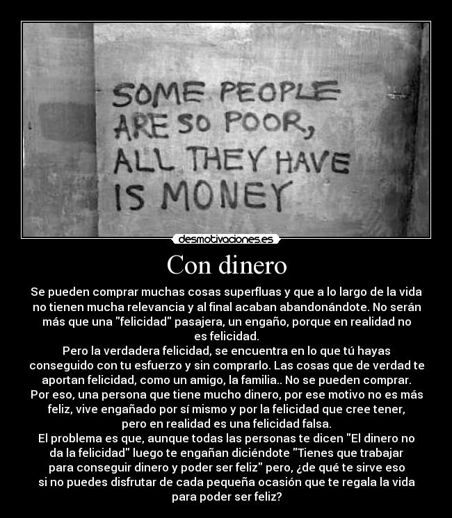 Con dinero - Se pueden comprar muchas cosas superfluas y que a lo largo de la vida
no tienen mucha relevancia y al final acaban abandonándote. No serán
más que una felicidad pasajera, un engaño, porque en realidad no
es felicidad.
Pero la verdadera felicidad, se encuentra en lo que tú hayas
conseguido con tu esfuerzo y sin comprarlo. Las cosas que de verdad te
aportan felicidad, como un amigo, la familia.. No se pueden comprar.
Por eso, una persona que tiene mucho dinero, por ese motivo no es más
feliz, vive engañado por sí mismo y por la felicidad que cree tener,
pero en realidad es una felicidad falsa.
El problema es que, aunque todas las personas te dicen El dinero no
da la felicidad luego te engañan diciéndote Tienes que trabajar
para conseguir dinero y poder ser feliz pero, ¿de qué te sirve eso
si no puedes disfrutar de cada pequeña ocasión que te regala la vida
para poder ser feliz?