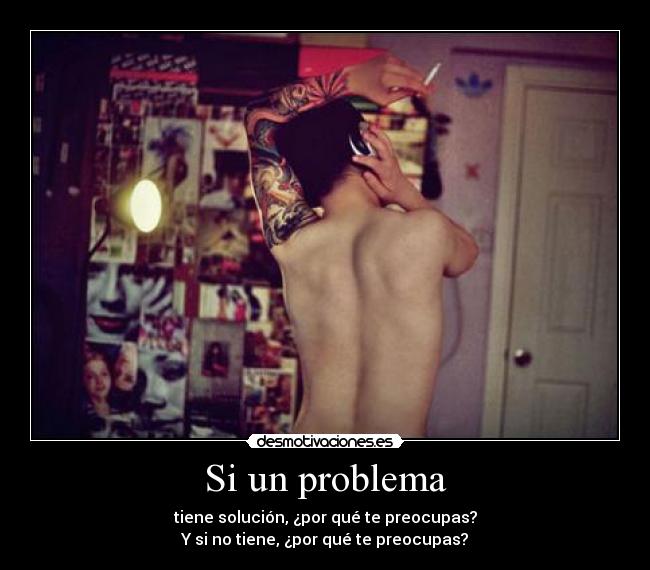 Si un problema - tiene solución, ¿por qué te preocupas?
Y si no tiene, ¿por qué te preocupas?