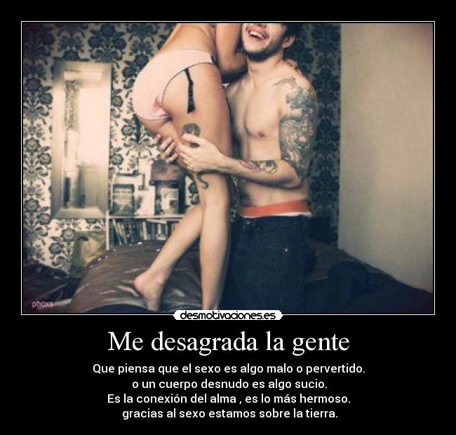 Me desagrada la gente - Que piensa que el sexo es algo malo o pervertido.
o un cuerpo desnudo es algo sucio.
Es la conexión del alma , es lo más hermoso.
gracias al sexo estamos sobre la tierra.