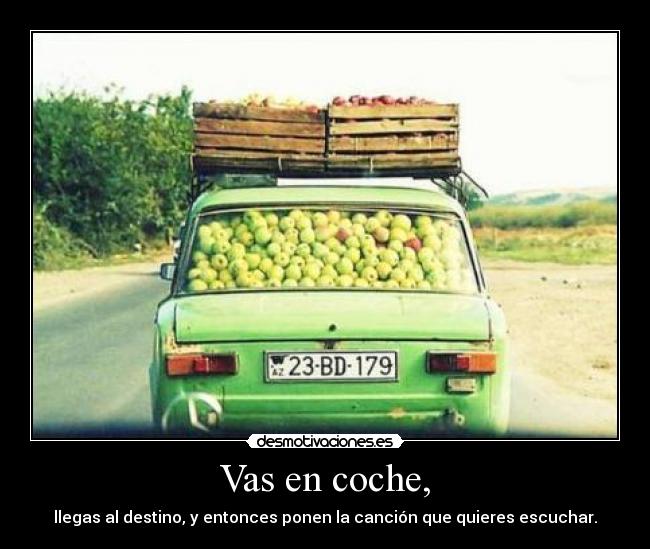 Vas en coche, - llegas al destino, y entonces ponen la canción que quieres escuchar.