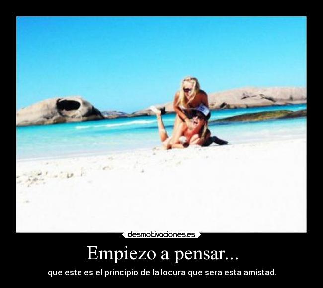 Empiezo a pensar... - que este es el principio de la locura que sera esta amistad.