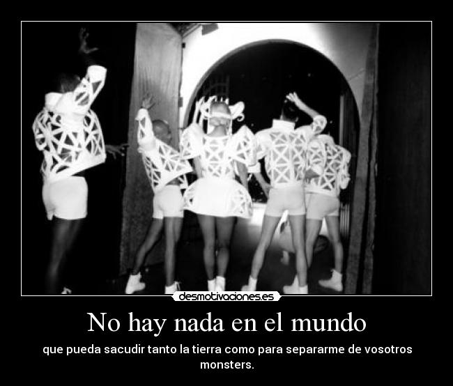 No hay nada en el mundo - que pueda sacudir tanto la tierra como para separarme de vosotros monsters.