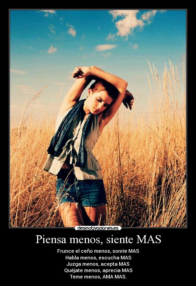 Piensa menos, siente MAS - Frunce el ceño menos, sonríe MAS
Habla menos, escucha MAS
Juzga menos, acepta MAS
Quéjate menos, aprecia MAS
Teme menos, AMA MAS.