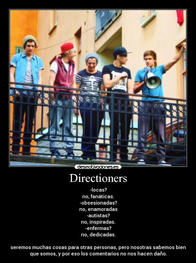 Directioners - -locas?
no, fanáticas.
-obsesionadas?
no, enamoradas
-autistas?
no, inspiradas.
-enfermas?
no, dedicadas.
seremos muchas cosas para otras personas, pero nosotras sabemos bien
que somos, y por eso los comentarios no nos hacen daño.
