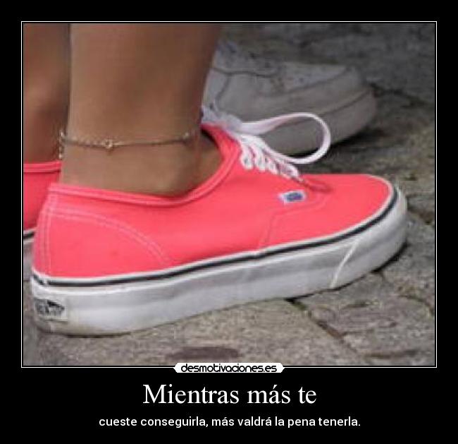 Mientras más te - cueste conseguirla, más valdrá la pena tenerla.