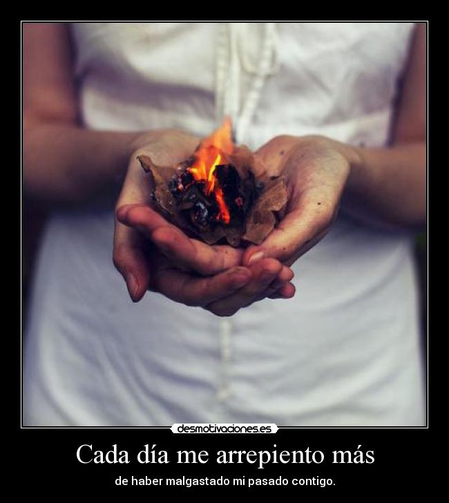 Cada día me arrepiento más - de haber malgastado mi pasado contigo.