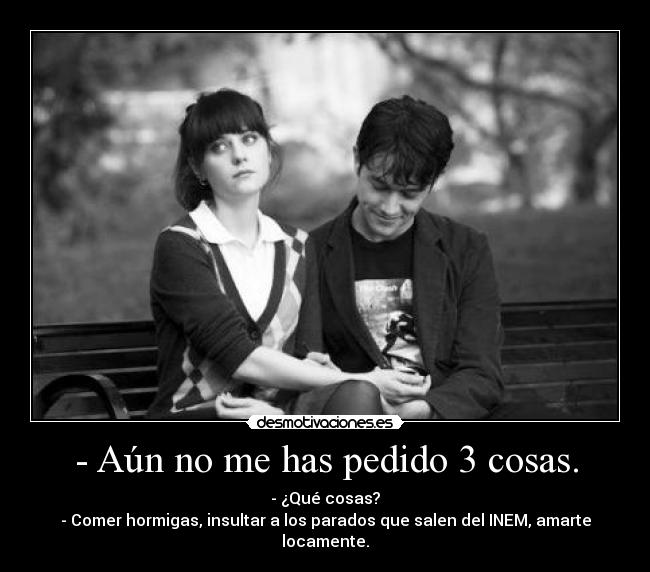 - Aún no me has pedido 3 cosas. - - ¿Qué cosas?
- Comer hormigas, insultar a los parados que salen del INEM, amarte locamente.