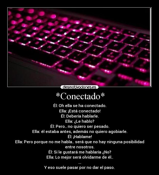 *Conectado* - Él: Oh ella se ha conectado.
Ella: ¡Está conectado!
Él: Debería hablarle.
Ella: ¿Le hablo?
Él: Pero.. no quiero ser pesado.
Ella: él estaba antes, además no quiero agobiarle.
Él: ¡Hablame!
Ella: Pero porque no me habla.. será que no hay ninguna posibilidad entre nosotros.
Él: Si le gustará me hablaría ¿No?
Ella: Lo mejor será olvidarme de él..
...
Y eso suele pasar por no dar el paso.