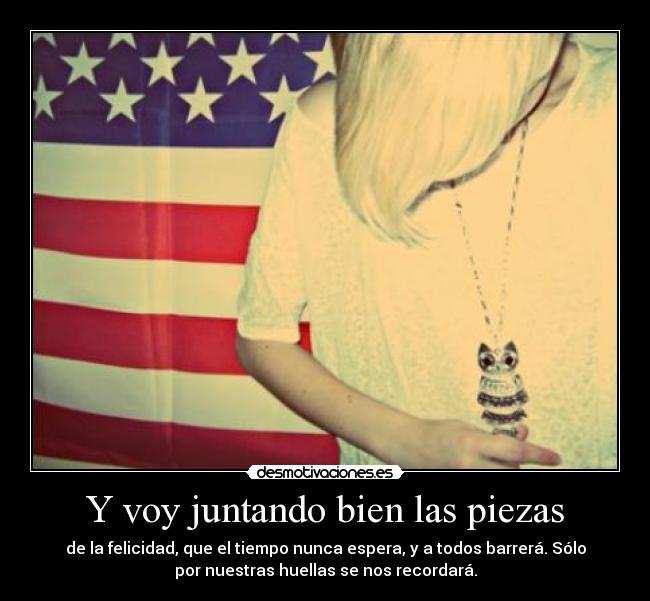 Y voy juntando bien las piezas - de la felicidad, que el tiempo nunca espera, y a todos barrerá. Sólo
por nuestras huellas se nos recordará.