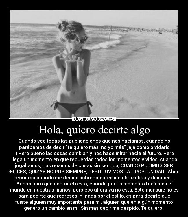 Hola, quiero decirte algo - Cuando veo todas las publicaciones que nos hacíamos, cuando no
parábamos de decir te quiero más, no yo más jaja como olvidarlo
:) Pero bueno las cosas cambian y nos hace mirar hacia el futuro. Pero
llega un momento en que recuerdas todos los momentos vividos, cuando
jugábamos, nos reíamos de cosas sin sentido, CUANDO PUDIMOS SER
FELICES, QUIZÁS NO POR SIEMPRE, PERO TUVIMOS LA OPORTUNIDAD.. Ahora
recuerdo cuando me decías sobrenombres me abrazabas y después...
Bueno para que contar el resto, cuando por un momento teníamos el
mundo en nuestras manos, pero eso ahora ya no esta. Este mensaje no es
para pedirte que regreses, ni nada por el estilo, es para decirte que
fuiste alguien muy importante para mi, alguien que en algún momento
genero un cambio en mi. Sin más decir me despido, Te quiero..