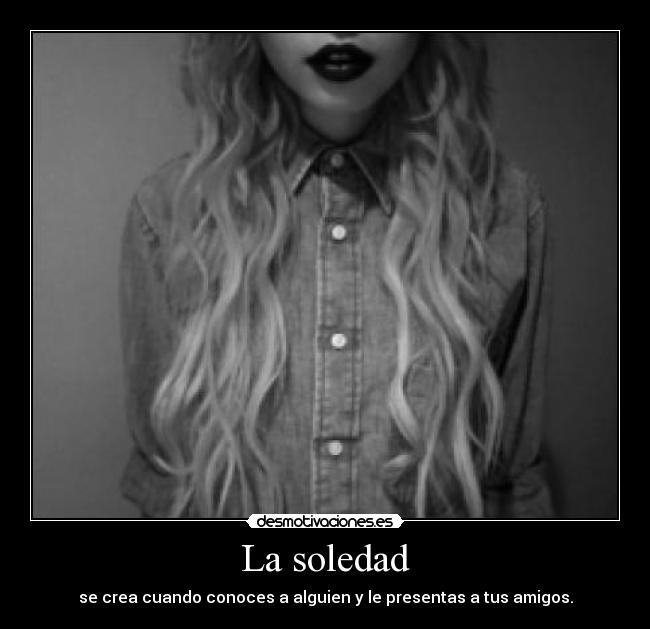 La soledad - se crea cuando conoces a alguien y le presentas a tus amigos.
