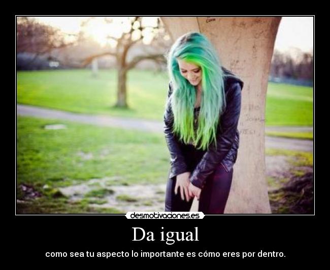 Da igual - como sea tu aspecto lo importante es cómo eres por dentro.