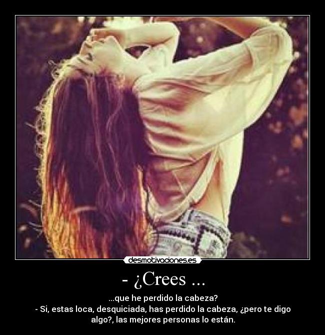 - ¿Crees ... - ...que he perdido la cabeza?
- Si, estas loca, desquiciada, has perdido la cabeza, ¿pero te digo
algo?, las mejores personas lo están.