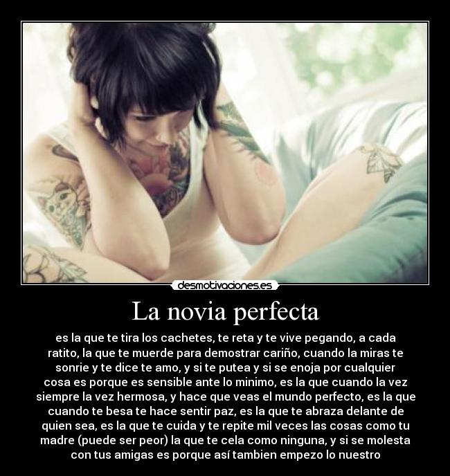 La novia perfecta - es la que te tira los cachetes, te reta y te vive pegando, a cada
ratito, la que te muerde para demostrar cariño, cuando la miras te
sonrie y te dice te amo, y si te putea y si se enoja por cualquier
cosa es porque es sensible ante lo minimo, es la que cuando la vez
siempre la vez hermosa, y hace que veas el mundo perfecto, es la que
cuando te besa te hace sentir paz, es la que te abraza delante de
quien sea, es la que te cuida y te repite mil veces las cosas como tu
madre (puede ser peor) la que te cela como ninguna, y si se molesta
con tus amigas es porque así tambien empezo lo nuestro