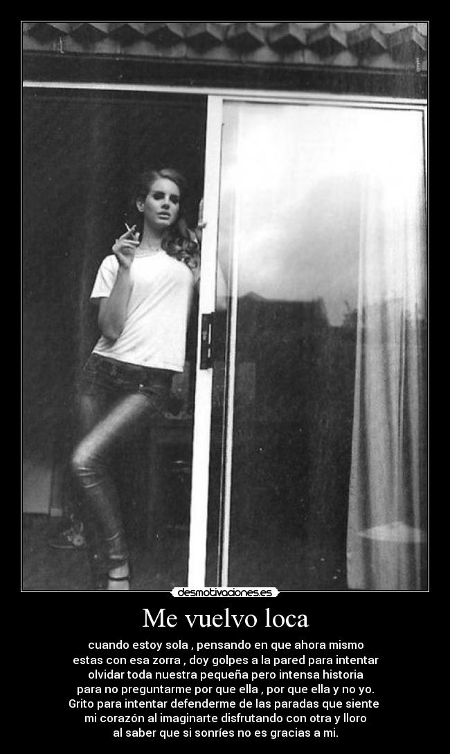 Me vuelvo loca - cuando estoy sola , pensando en que ahora mismo
estas con esa zorra , doy golpes a la pared para intentar
olvidar toda nuestra pequeña pero intensa historia
para no preguntarme por que ella , por que ella y no yo.
Grito para intentar defenderme de las paradas que siente
mi corazón al imaginarte disfrutando con otra y lloro
al saber que si sonríes no es gracias a mi.