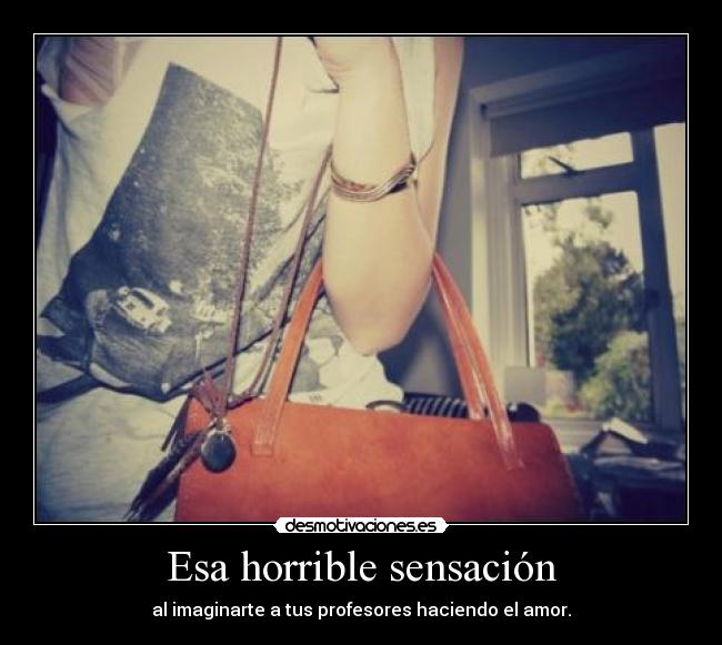 Esa horrible sensación - al imaginarte a tus profesores haciendo el amor.