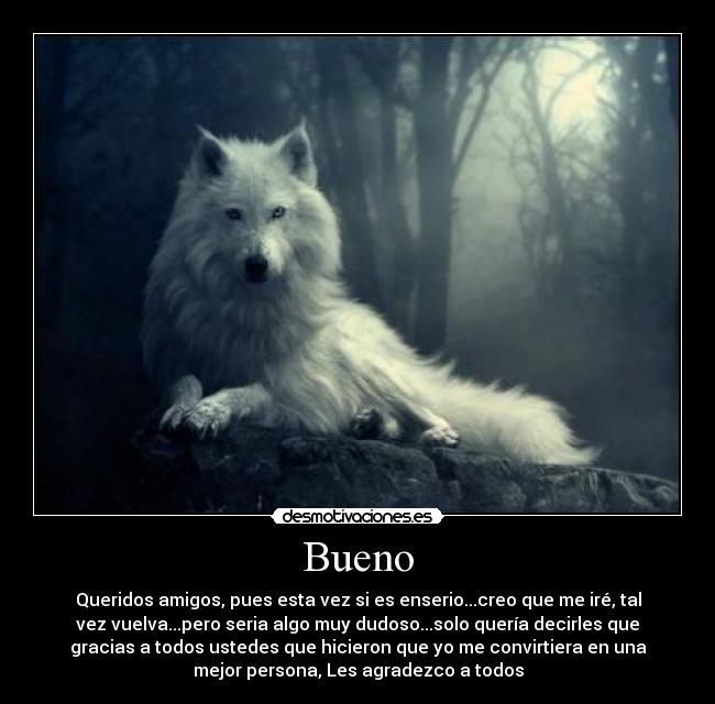 Bueno - Queridos amigos, pues esta vez si es enserio...creo que me iré, tal
vez vuelva...pero seria algo muy dudoso...solo quería decirles que
gracias a todos ustedes que hicieron que yo me convirtiera en una
mejor persona, Les agradezco a todos