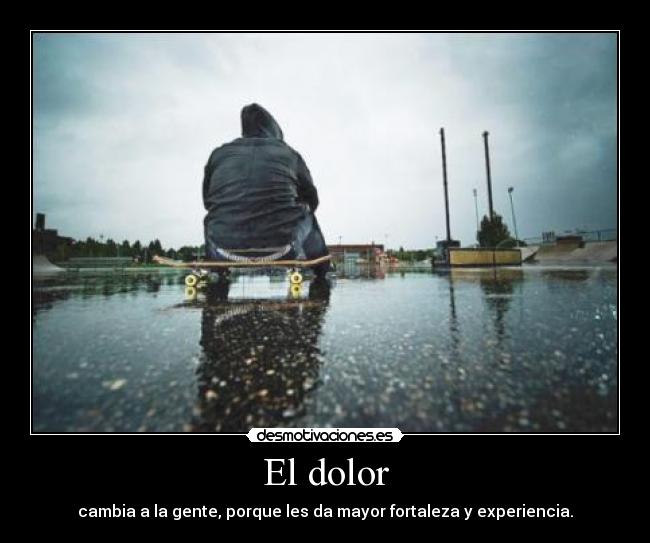 El dolor - cambia a la gente, porque les da mayor fortaleza y experiencia.