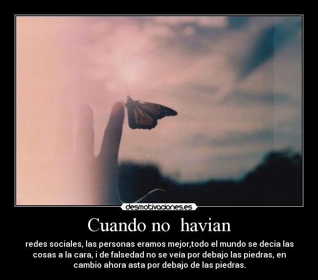 Cuando no havian - redes sociales, las personas eramos mejor,todo el mundo se decia las
cosas a la cara, i de falsedad no se veía por debajo las piedras, en
cambio ahora asta por debajo de las piedras.