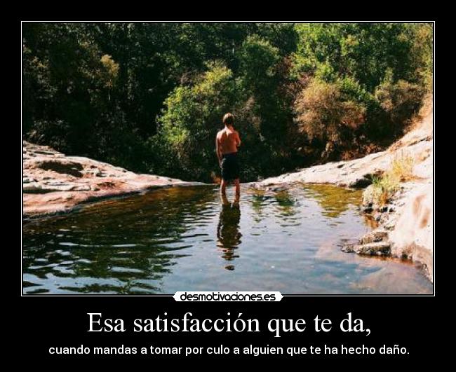 Esa satisfacción que te da, - cuando mandas a tomar por culo a alguien que te ha hecho daño.