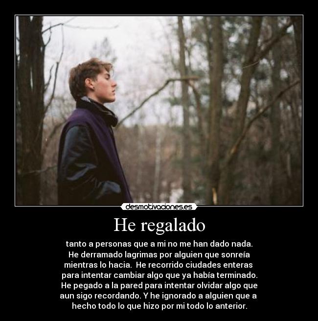 He regalado - tanto a personas que a mi no me han dado nada.
He derramado lagrimas por alguien que sonreía
mientras lo hacia. He recorrido ciudades enteras
para intentar cambiar algo que ya había terminado.
He pegado a la pared para intentar olvidar algo que
aun sigo recordando. Y he ignorado a alguien que a
hecho todo lo que hizo por mi todo lo anterior.