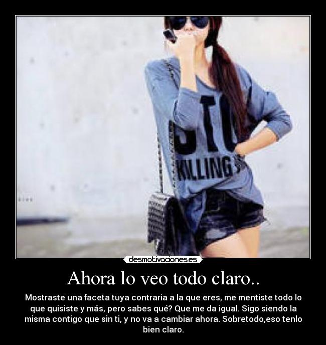 Ahora lo veo todo claro.. - Mostraste una faceta tuya contraria a la que eres, me mentiste todo lo
que quisiste y más, pero sabes qué? Que me da igual. Sigo siendo la
misma contigo que sin ti, y no va a cambiar ahora. Sobretodo,eso tenlo
bien claro.