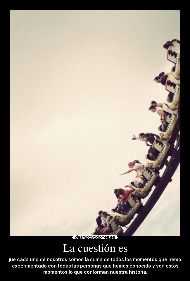 La cuestión es - que cada uno de nosotros somos la suma de todos los momentos que hemos
experimentado con todas las personas que hemos conocido y son estos
momentos lo que conforman nuestra historia.