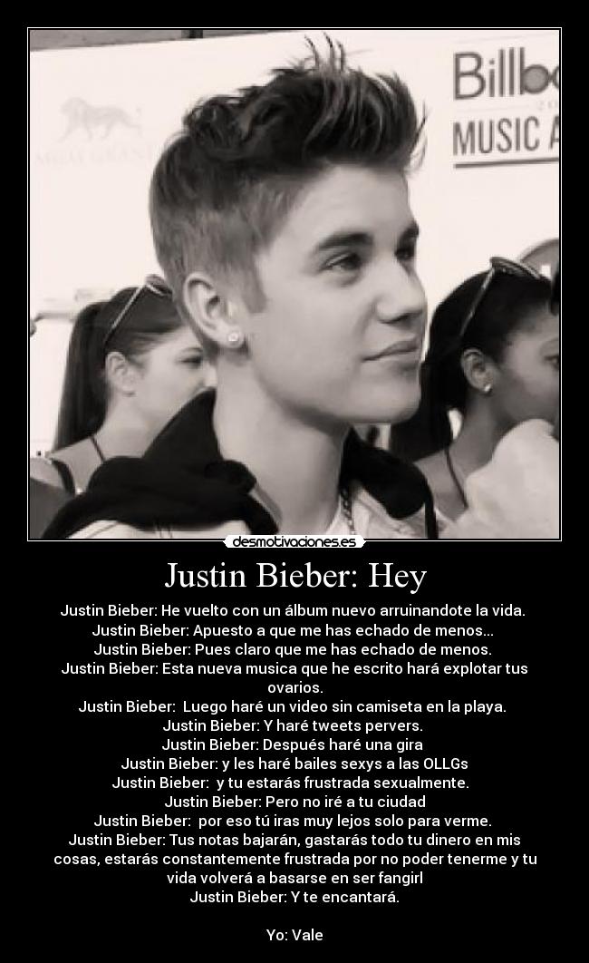 Justin Bieber: Hey - Justin Bieber: He vuelto con un álbum nuevo arruinandote la vida. 
Justin Bieber: Apuesto a que me has echado de menos... 
Justin Bieber: Pues claro que me has echado de menos. 
Justin Bieber: Esta nueva musica que he escrito hará explotar tus
ovarios.
Justin Bieber:  Luego haré un video sin camiseta en la playa. 
Justin Bieber: Y haré tweets pervers. 
Justin Bieber: Después haré una gira 
Justin Bieber: y les haré bailes sexys a las OLLGs
Justin Bieber:  y tu estarás frustrada sexualmente.  
Justin Bieber: Pero no iré a tu ciudad
Justin Bieber:  por eso tú iras muy lejos solo para verme. 
Justin Bieber: Tus notas bajarán, gastarás todo tu dinero en mis
cosas, estarás constantemente frustrada por no poder tenerme y tu
vida volverá a basarse en ser fangirl
Justin Bieber: Y te encantará.

Yo: Vale