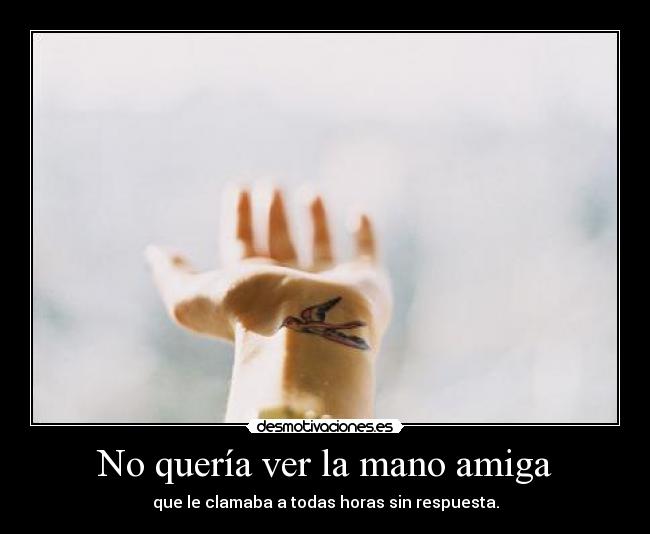 No quería ver la mano amiga - que le clamaba a todas horas sin respuesta.