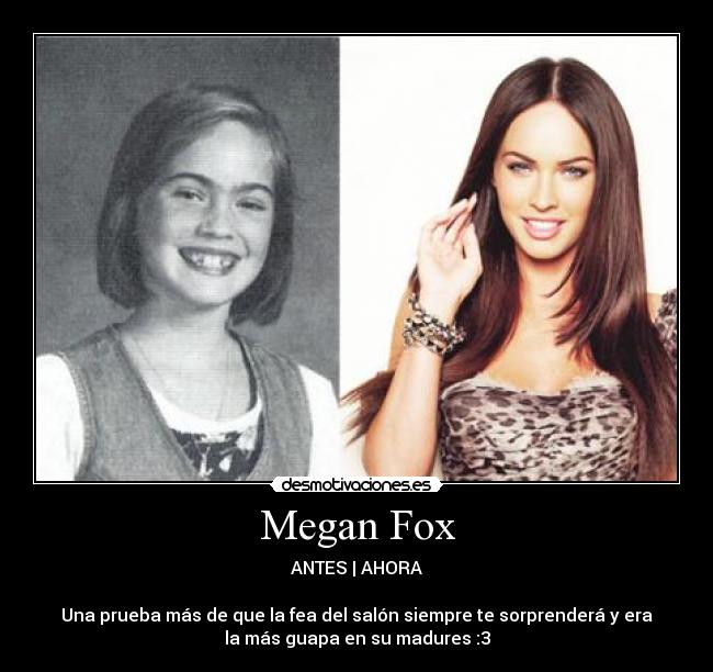 Megan Fox - ANTES | AHORA
Una prueba más de que la fea del salón siempre te sorprenderá y era
la más guapa en su madures :3