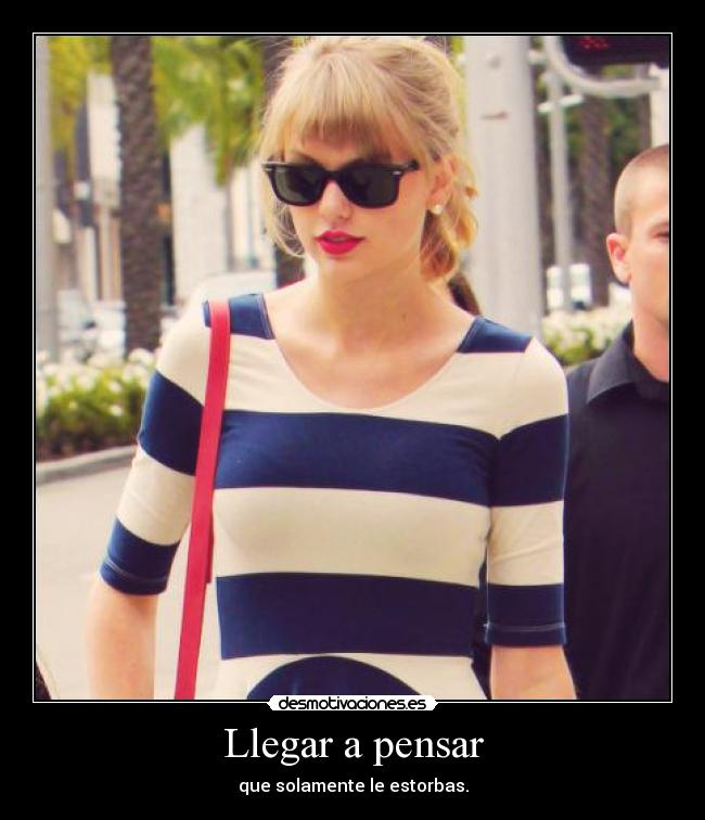 Llegar a pensar - que solamente le estorbas.