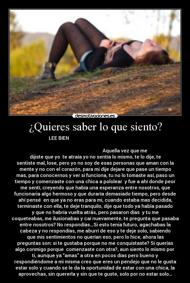¿Quieres saber lo que siento? - LEE BIEN
Aquella vez que me
dijiste que yo te atraía yo no sentía lo mismo, te lo dije, te
sentiste mal, lose, pero yo no soy de esas personas que aman con la
mente y no con el corazón, para mi dije dejare que pase un tiempo
mas, para conocernos y ver si funciona, tu no lo tomaste así, paso un
tiempo y comenzaste con una chica a pololear y fue a ahí donde peor
me sentí, creyendo que había una esperanza entre nosotros, que
funcionaria algo hermoso y que duraría demasiado tiempo, pero desde
ahí pensé en que ya no eras para mi, cuando estaba mas decidida,
terminaste con ella, te deje tranquilo, dije que todo ya había pasado
y que no habría vuelta atrás, pero pasaron días y tu me
coqueteabas, me ilusionabas y caí nuevamente, te pregunta que pasaba
entre nosotros? No respondías…Si esto tenia futuro, agachabas la
cabeza y no respondías, me aburrí de eso y te deje solo, sabiendo
que mis sentimientos no querían eso, pero lo hice, ahora las
preguntas son: si te gustaba porque no me conquistaste? Si querías
algo conmigo porque comenzaste con otra?, aun siento lo mismo por
ti, aunque ya “amas” a otra en pocos días pero bueno y
respondiéndome a mi misma creo que eres un pendejo que no le gusta
estar solo y cuando se le da la oportunidad de estar con una chica, la
aprovechas, sin quererla y sin que te guste, solo por no estar solo…