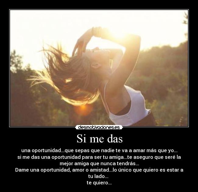 Si me das - una oportunidad...que sepas que nadie te va a amar más que yo...
si me das una oportunidad para ser tu amiga...te aseguro que seré la
mejor amiga que nunca tendrás...
Dame una oportunidad, amor o amistad...lo único que quiero es estar a
tu lado...
te quiero...