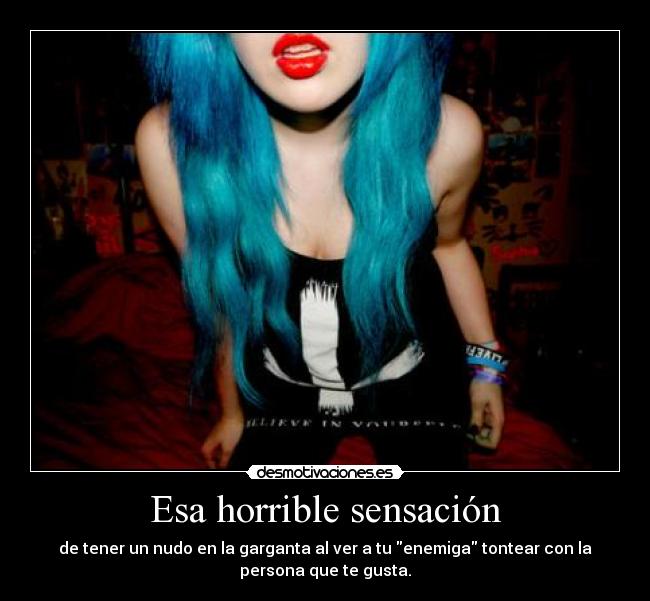 Esa horrible sensación - de tener un nudo en la garganta al ver a tu enemiga tontear con la
persona que te gusta.