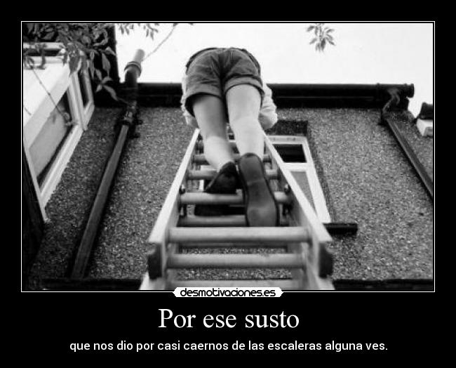 Por ese susto - que nos dio por casi caernos de las escaleras alguna ves.