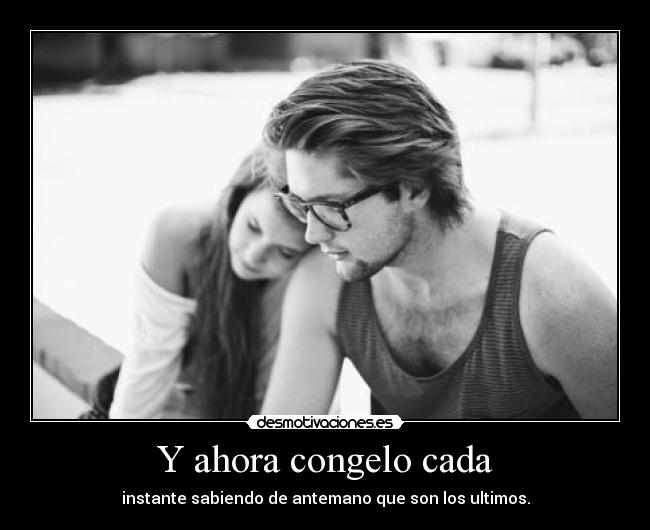 Y ahora congelo cada - instante sabiendo de antemano que son los ultimos.