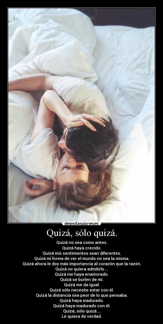Quizá, sólo quizá. - Quizá no sea como antes.
Quizá haya crecido.
Quizá mis sentimientos sean diferentes.
Quizá mi forma de ver el mundo no sea la misma.
Quizá ahora le doy más importancia al corazón que la razón.
Quizá no quiera admitirlo ...
Quizá me haya enamorado.
Quizá se burlen de mí.
Quizá me da igual.
Quizá sólo necesite estar con él.
Quizá la distancia sea peor de lo que pensaba.
Quizá haya madurado.
Quizá haya madurado con él.
Quizá, sólo quizá ...
Le quiera de verdad.