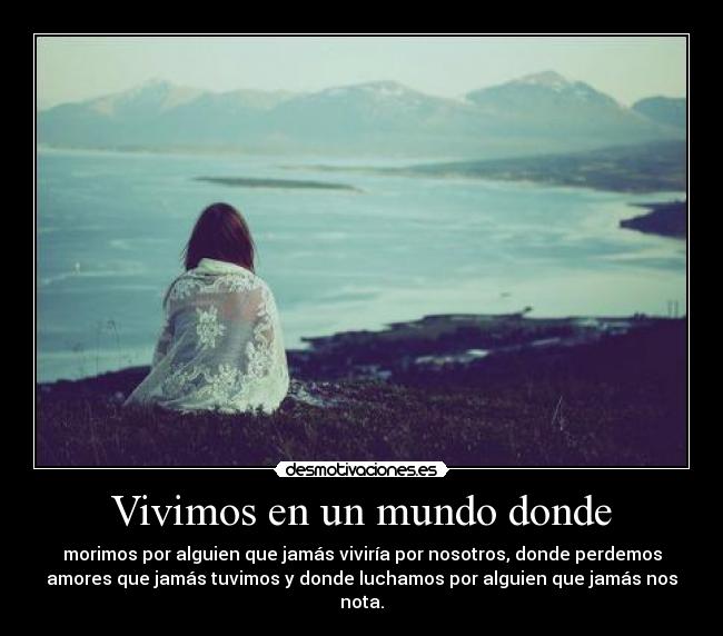 Vivimos en un mundo donde - morimos por alguien que jamás viviría por nosotros, donde perdemos
amores que jamás tuvimos y donde luchamos por alguien que jamás nos
nota.
