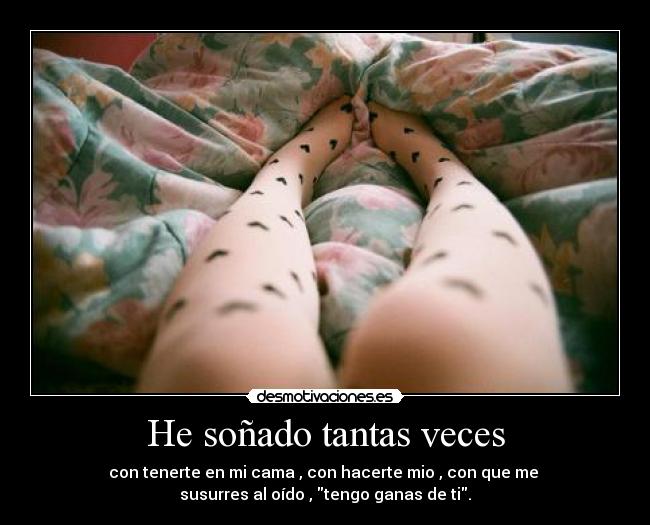 He soñado tantas veces - con tenerte en mi cama , con hacerte mio , con que me
susurres al oído , tengo ganas de ti.