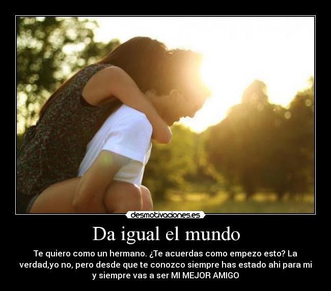 Da igual el mundo - Te quiero como un hermano. ¿Te acuerdas como empezo esto? La
verdad,yo no, pero desde que te conozco siempre has estado ahi para mi
y siempre vas a ser MI MEJOR AMIGO