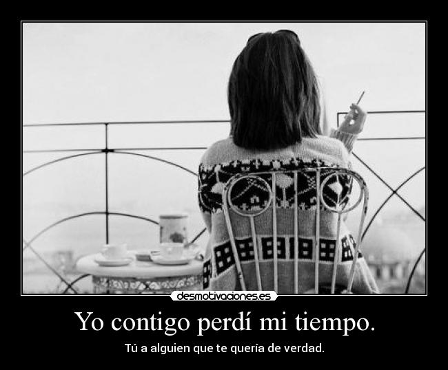 Yo contigo perdí mi tiempo. - Tú a alguien que te quería de verdad.