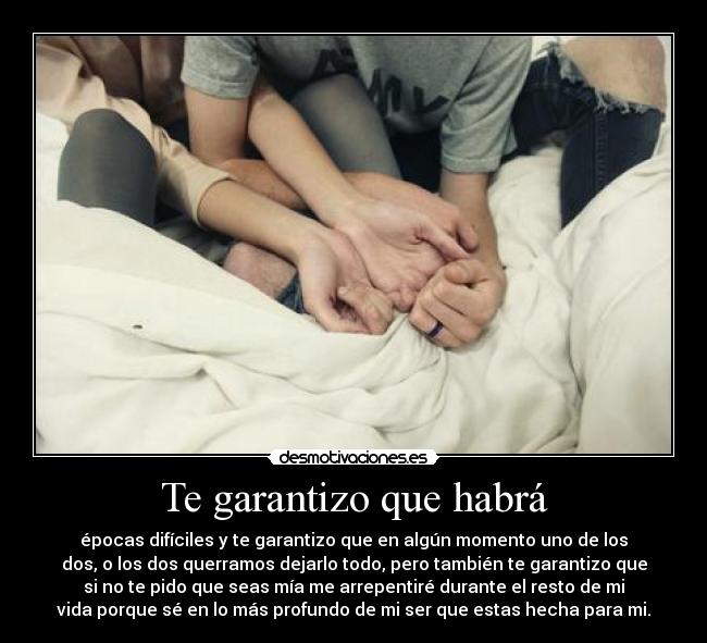 Te garantizo que habrá - épocas difíciles y te garantizo que en algún momento uno de los
dos, o los dos querramos dejarlo todo, pero también te garantizo que
si no te pido que seas mía me arrepentiré durante el resto de mi
vida porque sé en lo más profundo de mi ser que estas hecha para mi.