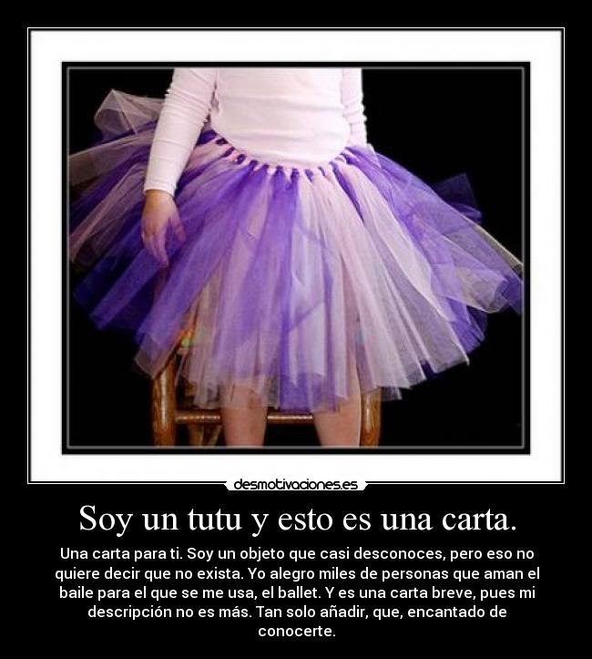 Soy un tutu y esto es una carta. - Una carta para ti. Soy un objeto que casi desconoces, pero eso no
quiere decir que no exista. Yo alegro miles de personas que aman el
baile para el que se me usa, el ballet. Y es una carta breve, pues mi
descripción no es más. Tan solo añadir, que, encantado de
conocerte.
