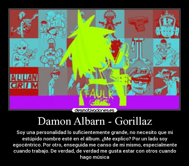 Damon Albarn - Gorillaz - Soy una personalidad lo suficientemente grande, no necesito que mi
estúpido nombre esté en el álbum. ¿Me explico? Por un lado soy
egocéntrico. Por otro, enseguida me canso de mi mismo, especialmente
cuando trabajo. De verdad, de verdad me gusta estar con otros cuando
hago música
