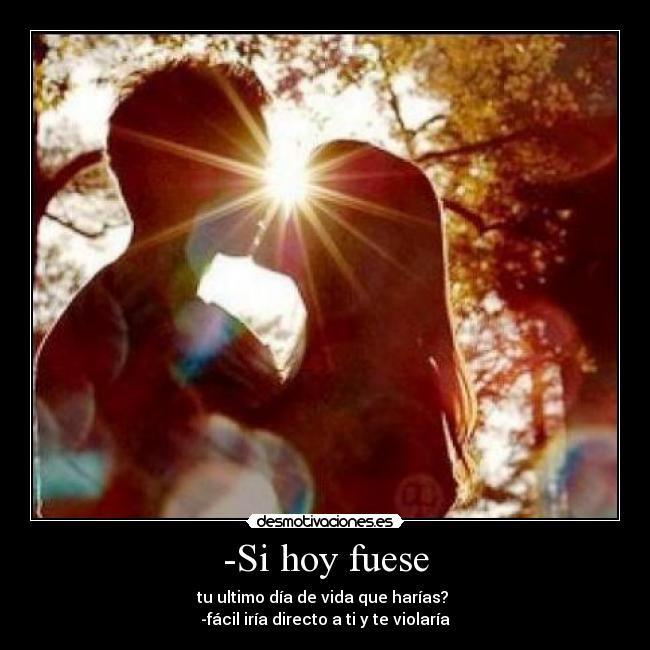-Si hoy fuese - tu ultimo día de vida que harías? 
-fácil iría directo a ti y te violaría