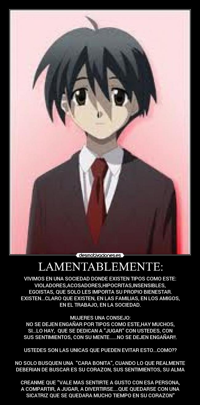 LAMENTABLEMENTE: - VIVIMOS EN UNA SOCIEDAD DONDE EXISTEN TIPOS COMO ESTE:
VIOLADORES,ACOSADORES,HIPOCRITAS,INSENSIBLES,
EGOISTAS, QUE SOLO LES IMPORTA SU PROPIO BIENESTAR.
EXISTEN...CLARO QUE EXISTEN, EN LAS FAMILIAS, EN LOS AMIGOS,
EN EL TRABAJO, EN LA SOCIEDAD.
MUJERES UNA CONSEJO:
NO SE DEJEN ENGAÑAR POR TIPOS COMO ESTE,HAY MUCHOS,
SI...LO HAY, QUE SE DEDICAN A JUGAR CON USTEDES, CON
SUS SENTIMIENTOS, CON SU MENTE......NO SE DEJEN ENGAÑAR!!.
USTEDES SON LAS UNICAS QUE PUEDEN EVITAR ESTO...COMO??
NO SOLO BUSQUEN UNA CARA BONITA, CUANDO LO QUE REALMENTE
DEBERIAN DE BUSCAR ES SU CORAZON, SUS SENTIMIENTOS, SU ALMA
CREANME QUE VALE MAS SENTIRTE A GUSTO CON ESA PERSONA,
A COMPARTIR, A JUGAR, A DIVERTIRSE....QUE QUEDARSE CON UNA
SICATRIZ QUE SE QUEDARA MUCHO TIEMPO EN SU CORAZON
