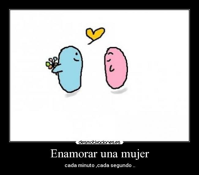 Enamorar una mujer - cada minuto ,cada segundo ..