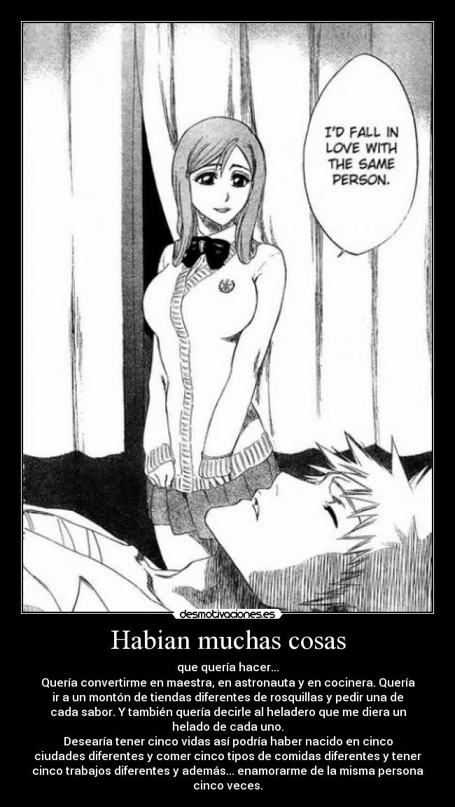 Habian muchas cosas - que quería hacer...
Quería convertirme en maestra, en astronauta y en cocinera. Quería
ir a un montón de tiendas diferentes de rosquillas y pedir una de
cada sabor. Y también quería decirle al heladero que me diera un
helado de cada uno.
Desearía tener cinco vidas así podría haber nacido en cinco
ciudades diferentes y comer cinco tipos de comidas diferentes y tener
cinco trabajos diferentes y además... enamorarme de la misma persona
cinco veces.