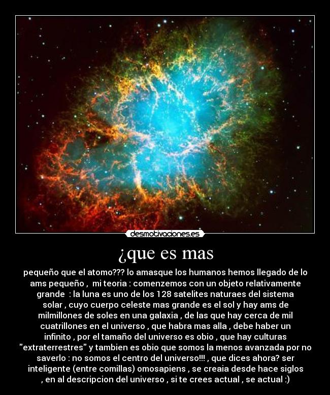¿que es mas - pequeño que el atomo??? lo amasque los humanos hemos llegado de lo
ams pequeño , mi teoria : comenzemos con un objeto relativamente
grande : la luna es uno de los 128 satelites naturaes del sistema
solar , cuyo cuerpo celeste mas grande es el sol y hay ams de
milmillones de soles en una galaxia , de las que hay cerca de mil
cuatrillones en el universo , que habra mas alla , debe haber un
infinito , por el tamaño del universo es obio , que hay culturas
extraterrestres y tambien es obio que somos la menos avanzada por no
saverlo : no somos el centro del universo!!! , que dices ahora? ser
inteligente (entre comillas) omosapiens , se creaia desde hace siglos
, en al descripcion del universo , si te crees actual , se actual :)